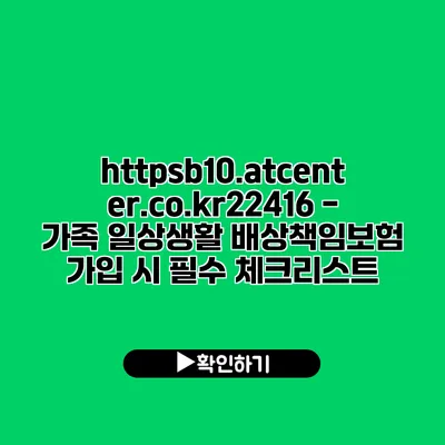 https://b10.atcenter.co.kr/22416 - 가족 일상생활 배상책임보험 가입 시 필수 체크리스트